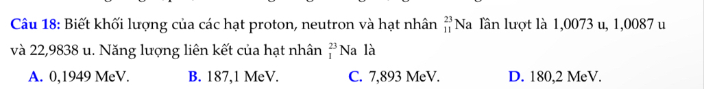 Biết khối lượng của các hạt proton, neutron và hạt nhân beginarrayr 23 11endarray Na lần lượt là 1,0073 u, 1,0087 u
và 22,9838 u. Năng lượng liên kết của hạt nhân _I^(23)Na là
A. 0,1949 MeV. B. 187,1 MeV. C. 7,893 MeV. D. 180,2 MeV.