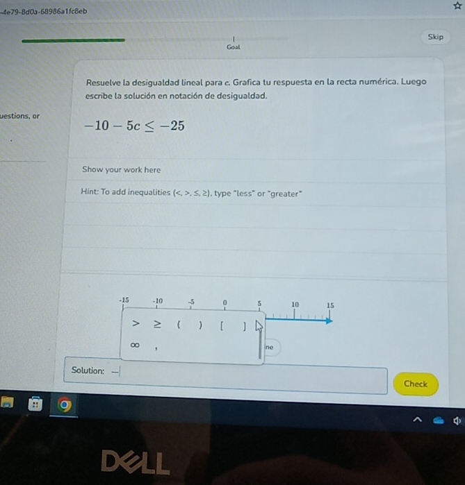 4e79-8d0a-68986a1fc8eb 
Skip 
Goal 
Resuelve la desigualdad lineal para c. Grafica tu respuesta en la recta numérica. Luego 
escribe la solución en notación de desigualdad. 
uestions, or
-10-5c≤ -25
Show your work here 
Hint: To add inequalities (,≤ ,≥ ) , type "less" or "greater”
-15 -10 -5 。 5 10 15
≥  ) 【 ]
∞
ne 
Solution: 
Check