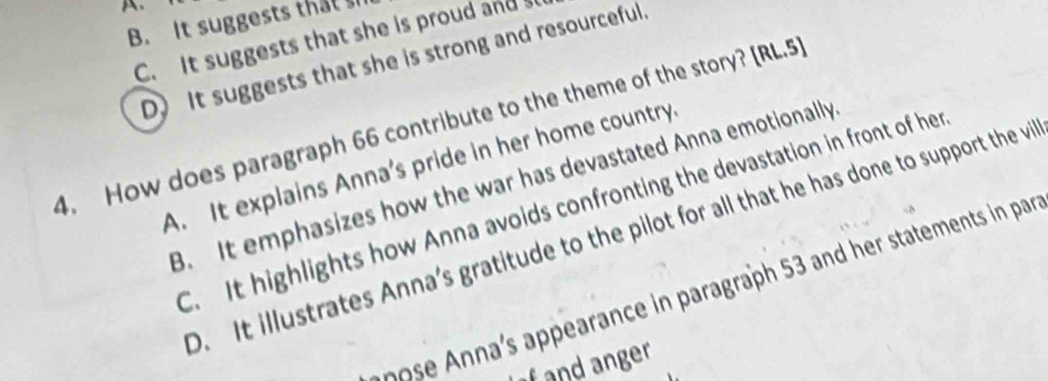 B. It suggests that s
C. It suggests that she is proud ands
D) It suggests that she is strong and resourceful.
4. How does paragraph 66 contribute to the theme of the story? [RL.5]
A. It explains Anna's pride in her home country.
B. It emphasizes how the war has devastated Anna emotionally
C. It highlights how Anna avoids confronting the devastation in front of her
D. It illustrates Anna's gratitude to the pilot for all that he has done to support the vi
ran e aragraph 53 and her statements in par
fand anger