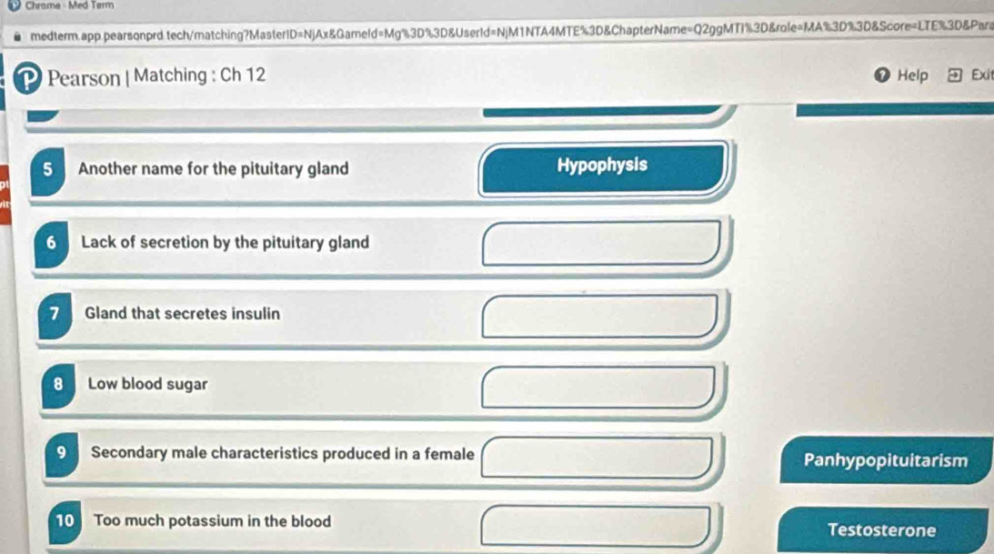 Chrome - Med Tørm 
medterm.app pearsonprd tech/matching?MasterID=NjAx&Gameld=Mg%3D%3D&UserId=NjM1NTA4MTE%3D&ChapterName=Q2ggMTI%3D&role=MA%3D%3D&Score=LTE%3D&Para 
Pearson | Matching : Ch 12 Help Exit 
5 Another name for the pituitary gland Hypophysis 
6 Lack of secretion by the pituitary gland 
7 Gland that secretes insulin 
8 Low blood sugar 
9 Secondary male characteristics produced in a female Panhypopituitarism 
10 Too much potassium in the blood Testosterone