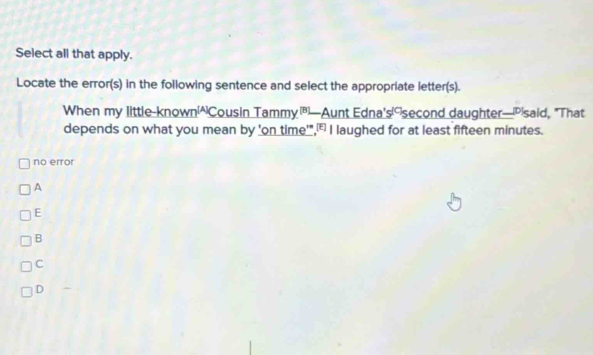 Select all that apply.
Locate the error(s) in the following sentence and select the appropriate letter(s).
When my little-known[^)Cousin Tammy[B]—Aunt Edna's('second daughter—[Psaid, "That
depends on what you mean by 'on time'",₹I laughed for at least fifteen minutes.
no error
A
E
B
C
D