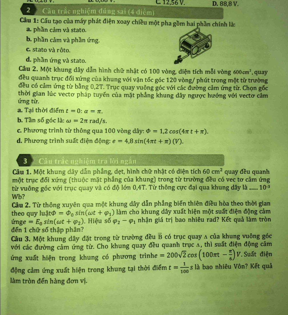 C. 12,56 V. D. 88,8 V.
2   Câu trắc nghiệm đủng sai (4 điểm)
Cầu 1: Cấu tạo của máy phát điện xoay chiều một pha gồm hai phần chính là:
a. phần cảm và stato.
b. phần cảm và phần ứng.
c. stato và rôto.
d. phần ứng và stato.
Câu 2. Một khung dây dẫn hình chữ nhật có 100 vòng, diện tích mỗi vòng 600cm^2 , quay
đều quanh trục đối xứng của khung với vận tốc góc 120 vòng/ phút trong một từ trường
đều có cảm ứng từ bằng 0,2T. Trục quay vuông góc với các đường cảm ứng từ. Chọn gốc
thời gian lúc vectơ pháp tuyến của mặt phẳng khung dây ngược hướng với vectơ cảm
ứng từ.
a. Tại thời điểm t=0:alpha =π .
b. Tần số góc là: omega =2π rad/s.
c. Phương trình từ thông qua 100 vòng dây: Phi =1,2cos (4π t+π ).
d. Phương trình suất điện động: e=4,8sin (4π t+π )(V).
3 Câu trắc nghiệm tra lời ngăn
Câu 1. Một khung dây dẫn phẳng, dẹt, hình chữ nhật có diện tích 60cm^2 quay đều quanh
một trục đối xứng (thuộc mặt phẳng của khung) trong từ trường đều có vec tơ cảm ứng
từ vuông góc với trục quay và có độ lớn 0,4T. Từ thông cực đại qua khung dây là _ 10^(-3)
Wb?
Câu 2. Từ thông xuyên qua một khung dây dẫn phẳng biến thiên điều hòa theo thời gian
theo quy l 1widehat a tφ =Phi _0sin (omega t+varphi _1) làm cho khung dây xuất hiện một suất điện động cảm
únge =E_0sin (omega t+varphi _2). Hiệu số varphi _2-varphi _1 nhận giá trị bao nhiêu rad? Kết quả làm tròn
đến 1 chữ số thập phân?
Câu 3. Một khung dây đặt trong từ trường đều overline B có trục quay △ của khung vuông góc
với các đường cảm ứng từ. Cho khung quay đều quanh trục Δ, thì suất điện động cảm
ứng xuất hiện trong khung có phương trìnhe =200sqrt(2)cos (100π t- π /6 )V * Suất điện
động cảm ứng xuất hiện trong khung tại thời điểm t= 1/100  là bao nhiêu Vôn? Kết quả
làm tròn đến hàng đơn vị.