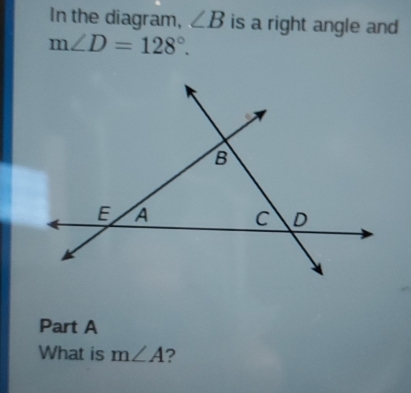 In the diagram, ∠ B is a right angle and
m∠ D=128°. 
Part A 
What is m∠ A ?