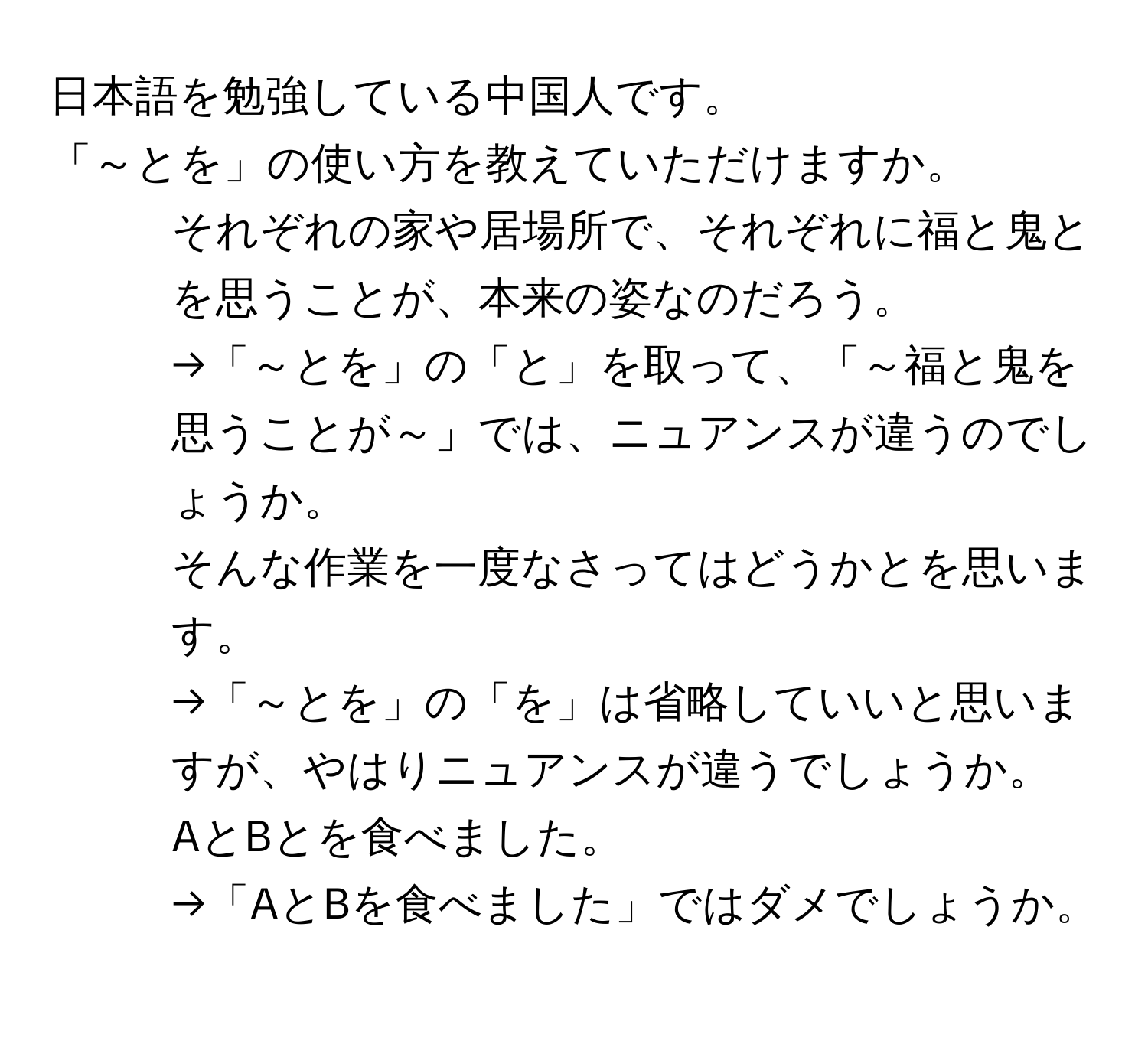 日本語を勉強している中国人です。  
「～とを」の使い方を教えていただけますか。  

1. それぞれの家や居場所で、それぞれに福と鬼とを思うことが、本来の姿なのだろう。  
→「～とを」の「と」を取って、「～福と鬼を思うことが～」では、ニュアンスが違うのでしょうか。  

2. そんな作業を一度なさってはどうかとを思います。  
→「～とを」の「を」は省略していいと思いますが、やはりニュアンスが違うでしょうか。  

3. AとBとを食べました。  
→「AとBを食べました」ではダメでしょうか。