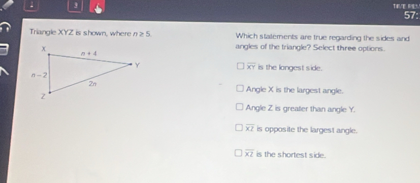 1 3
TIVE REV
57:
Triangle XYZ is shown, where n≥ 5. Which statements are true regarding the sides and
angles of the triangle? Select three options.
overline XY
is the longest side.
Angle X is the largest angle.
Angle Z is greater than angle Y.
overline XZ is opposite the largest angle.
overline XZ is the shortest side.