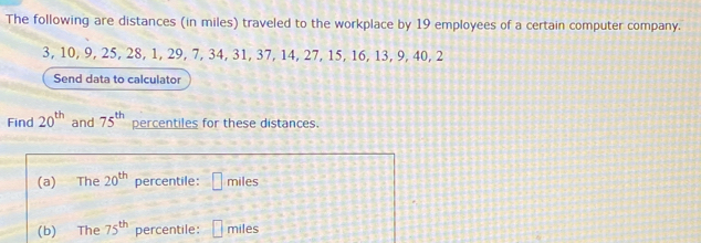 The following are distances (in miles) traveled to the workplace by 19 employees of a certain computer company.
3, 10, 9, 25, 28, 1, 29, 7, 34, 31, 37, 14, 27, 15, 16, 13, 9, 40, 2
Send data to calculator 
Find 20^(th) and 75^(th) percentiles for these distances. 
(a) The 20^(th) percentile: □ miles
(b) The 75^(th) percentile: □ □  miles