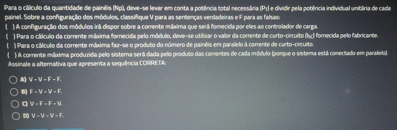 Para o cálculo da quantidade de painéis (Np), deve-se levar em conta a potência total necessária (Pτ) e dividir pela potência individual unitária de cada
painel. Sobre a configuração dos módulos, classifique V para as sentenças verdadeiras e F para as falsas:
( ) A configuração dos módulos irá dispor sobre a corrente máxima que será fornecida por eles ao controlador de carga.
( ) Para o cálculo da corrente máxima fornecida pelo módulo, deve-se utilizar o valor da corrente de curto-circuito (Isc) fornecida pelo fabricante.
( ) Para o cálculo da corrente máxima faz-se o produto do número de painéis em paralelo à corrente de curto-circuito.
) A corrente máxima produzida pelo sistema será dada pelo produto das correntes de cada módulo (porque o sistema está conectado em paralelo).
Assinale a alternativa que apresenta a sequência CORRETA:
A) V-V-F-F.
B) F-V-V-F.
C) V-F-F-V.
D) V-V-V-F.