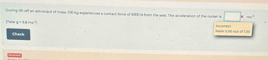 During lift-off an astronaut of mass 100 kg experiences a contact force of 8000 N from the seat. The acceleration of the rocket is □ * ms^(-2). 
(Take g=9.8ms^(-2)) Incorrect 
Mark 0.00 out of 1.00
Check 
Incorrect