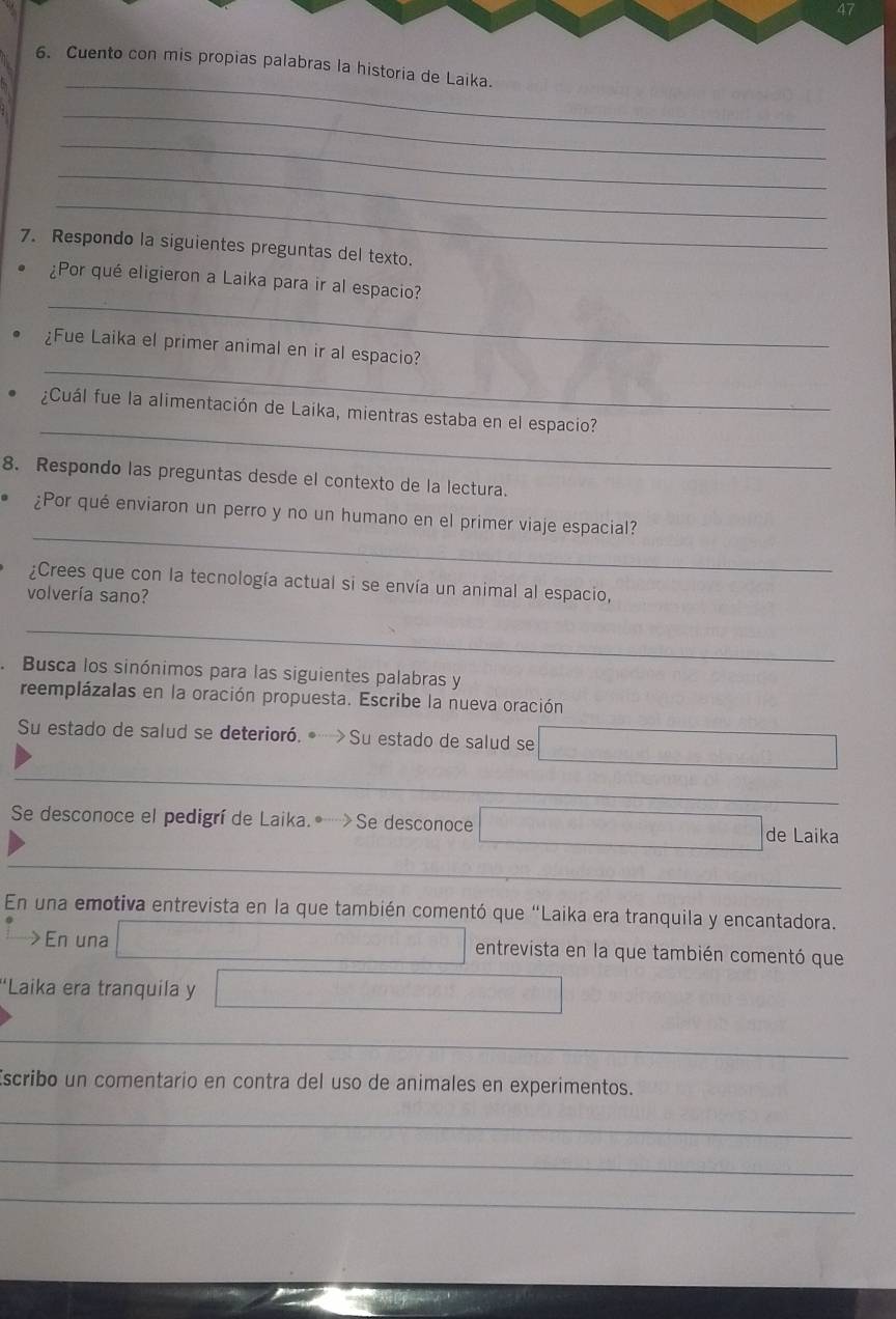 47 
_ 
6. Cuento con mis propias palabras la historia de Laika. 
_ 
_ 
_ 
_ 
7. Respondo la siguientes preguntas del texto. 
_ 
¿Por qué eligieron a Laika para ir al espacio? 
_ 
¿Fue Laika el primer animal en ir al espacio? 
_ 
¿Cuál fue la alimentación de Laika, mientras estaba en el espacio? 
8. Respondo las preguntas desde el contexto de la lectura. 
_ 
¿Por qué enviaron un perro y no un humano en el primer viaje espacial? 
¿Crees que con la tecnología actual si se envía un animal al espacio, 
volvería sano? 
_ 
Busca los sinónimos para las siguientes palabras y 
reemplázalas en la oración propuesta. Escribe la nueva oración 
Su estado de salud se deterioró.• >Su estado de salud se 
_ 
Se desconoce el pedigrí de Laika.Se desconoce de Laika 
En una emotiva entrevista en la que también comentó que “Laika era tranquila y encantadora. 
>En una entrevista en la que también comentó que 
*Laika era tranquila y 
_ 
scribo un comentario en contra del uso de animales en experimentos. 
_ 
_ 
_