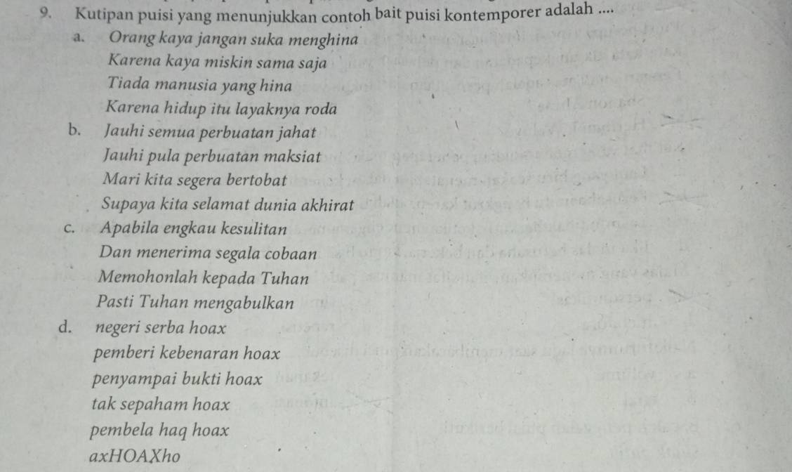 Kutipan puisi yang menunjukkan contoh bait puisi kontemporer adalah ....
a. Orang kaya jangan suka menghina
Karena kaya miskin sama saja
Tiada manusia yang hina
Karena hidup itu layaknya roda
b. Jauhi semua perbuatan jahat
Jauhi pula perbuatan maksiat
Mari kita segera bertobat
Supaya kita selamat dunia akhirat
c. Apabila engkau kesulitan
Dan menerima segala cobaan
Memohonlah kepada Tuhan
Pasti Tuhan mengabulkan
d. negeri serba hoax
pemberi kebenaran hoax
penyampai bukti hoax
tak sepaham hoax
pembela haq hoax
axHOAXho