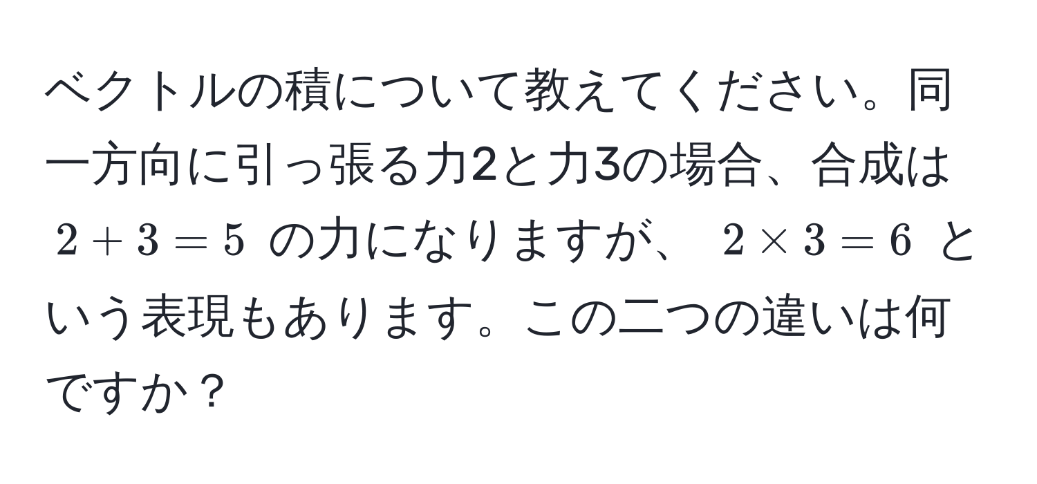 ベクトルの積について教えてください。同一方向に引っ張る力2と力3の場合、合成は $2 + 3 = 5$ の力になりますが、 $2 * 3 = 6$ という表現もあります。この二つの違いは何ですか？