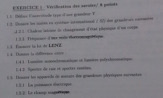 Vérification des savoirs/ 8 points 
1.1. Définir l'incertitude type d'une grandeur Y 
1.2. Donner les unités en système international ( SI) des grandeurs suivantes : 
1.2.1. Chaleur latente de changement d'état physique d'un corps. 
1.2.2. Fréquence d'une onde électromagnétique. 
1.3. Énoncer la loi de LENZ. 
1.4. Donner la différence entre : 
1.4.1. Lumière monochromatique et lumière polychromatique. 
1.4.2. Spectre de raie et spectre continu. 
1.5. Donner les appareils de mesure des grandeurs physiques suivantes : 
1.5.1. La puissance électrique. 
1.5.2. Le champ magnétique.