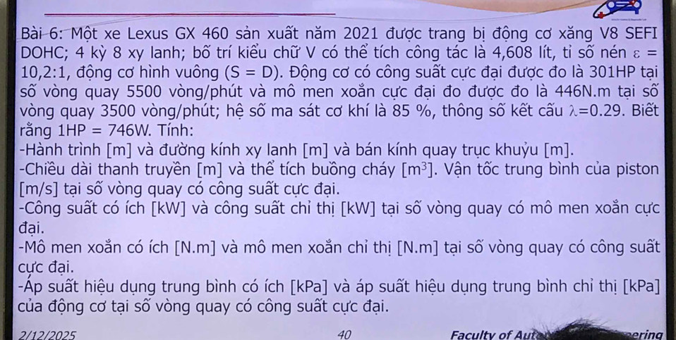 Một xe Lexus GX 460 sản xuất năm 2021 được trang bị động cơ xăng V8 SEFI 
DOHC; 4 kỳ 8 xy lanh; bố trí kiểu chữ V có thể tích công tác là 4,608 lít, tỉ số nén varepsilon =
10,2:1, , động cơ hình vuông (S=D). Động cơ có công suất cực đại được đo là 301HP tại 
số vòng quay 5500 vòng/phút và mô men xoắn cực đại đo được đo là 446N.m tại số 
vòng quay 3500 vòng/phút; hệ số ma sát cơ khí là 85 %, thông số kết cấu lambda =0.29. Biết 
rằng 1HP=746W. . Tính: 
-Hành trình [m] và đường kính xy lanh [m] và bán kính quay trục khuỷu [m]. 
-Chiều dài thanh truyền [m] và thể tích buồng cháy [m^3]. Vận tốc trung bình của piston 
[ m/s ] tại số vòng quay có công suất cực đại. 
-Công suất có ích [ kW ] và công suất chỉ thị [ kW ] tại số vòng quay có mô men xoắn cực 
đại. 
-Mô men xoắn có ích [N.m] và mô men xoắn chỉ thị [N.m] tại số vòng quay có công suất 
cực đại. 
-Áp suất hiệu dụng trung bình có ích [kPa] và áp suất hiệu dụng trung bình chỉ thị [kPa] 
của động cơ tại số vòng quay có công suất cực đại. 
2/12/2025 40 Facultv of Autor erina