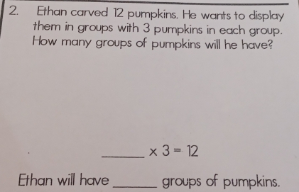 Ethan carved 12 pumpkins. He wants to display 
them in groups with 3 pumpkins in each group. 
How many groups of pumpkins will he have? 
_ * 3=12
Ethan will have _groups of pumpkins.