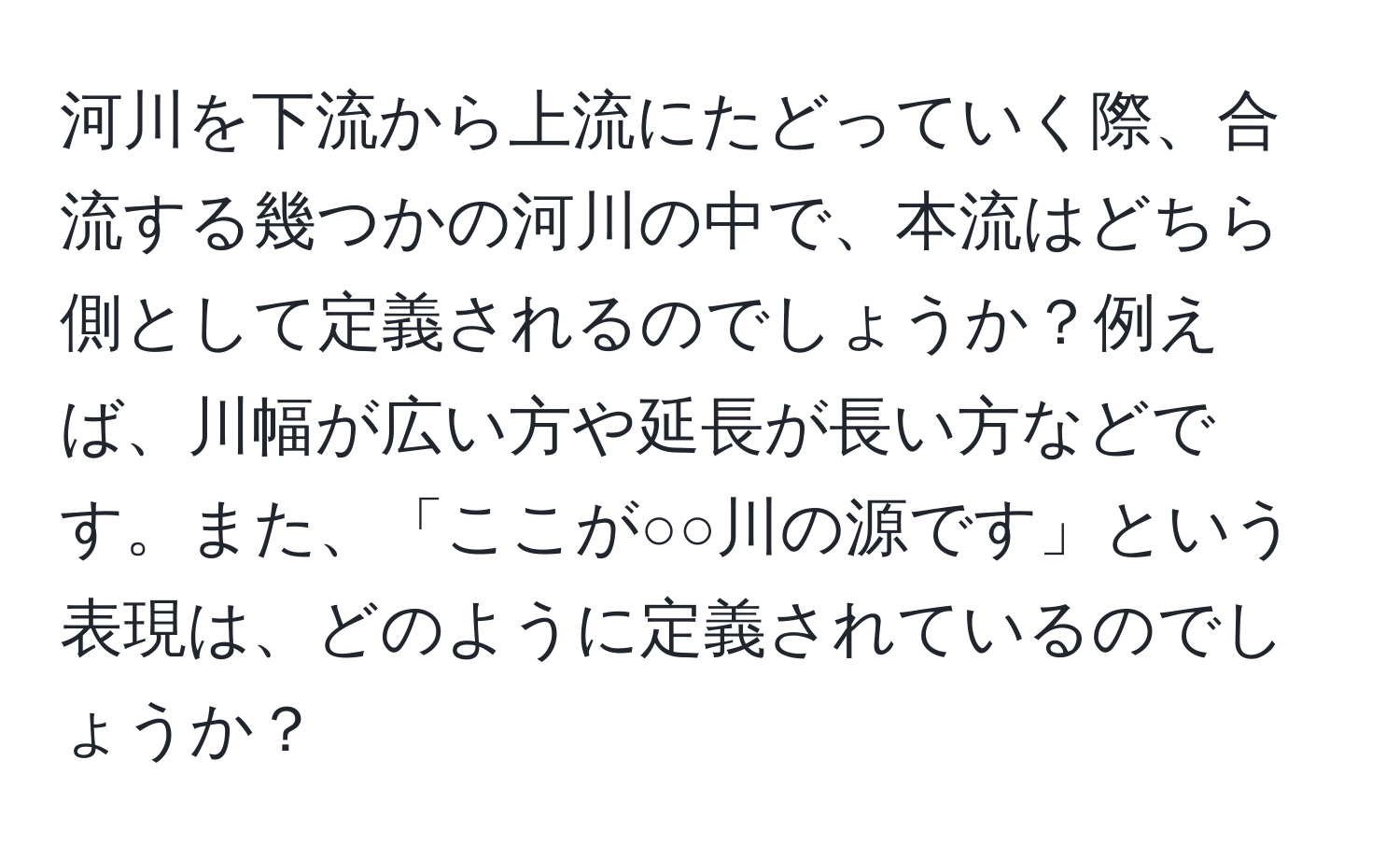 河川を下流から上流にたどっていく際、合流する幾つかの河川の中で、本流はどちら側として定義されるのでしょうか？例えば、川幅が広い方や延長が長い方などです。また、「ここが○○川の源です」という表現は、どのように定義されているのでしょうか？