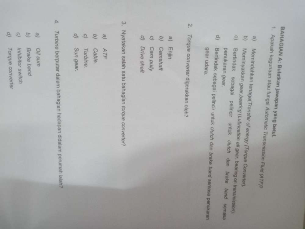BAHAGIAN A: Bulatkan jawapan yang betul.
1. Apakah kegunaan atau fungsi Automatic Transmission Fluid (ATF)?
a) Memindahkan tenaga(Transfer of energy (Torque Converter).
b) Meminyakkan gear,bearing (Lubrication all gear, bearing on transmission).
c) Bertindak sebagai pelincir untuk clutch dan brake band semasa
penukaran gear.
d) Bertindak sebagai pelincir untuk clutch dan brake band semasa penukaran
gear udara.
2. Torque converter digerakkan oleh?
a) Enjin
b) Camshaft
c) Cam pully
d) Drive shaft
3. Nyatakan salah satu bahagian forque converter?
a) ATF
b) Cable.
c) Turbine.
d) Sun gear.
4. Turbine berputar dalam bahagian hadapan didalam perumah ialah?
a) Oil sum
b) Brake band
c) Inhibitor switch
d) Torque converter