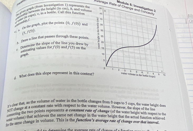 Module 5: Investigation 2 
Average Rate of Change and Concavity 
The given graph (from Investigation 1) represents the 
riationship between the height (in cm), h, and volume 
of water (in cups), v, in a bottle. Call this function 
elationship / 
•1. a. On the graph, plot the points (0,f(0)) and
(5,f(5)). 
b. Draw a line that passes through these points 
Determine the slope of the line you drew by and f(5) on the 
estimating values for 
graph. f(0)
4 What does this slope represent in this context 
It's clear that, as the volume of water in the bottle changes from 0 cups to 5 cups, the water height does 
NOT change at a constant rate with respect to the water volume. However, the slope of the line 
connecting the two points represents a constant rate of change (of the water height with respect to the 
water volume) that achieves the same net change in the water height that the actual function achieved 
for the same change in volume. This is the function’s average rate of change over that interval 
s a termine th e average ra te of ch en gs e f s