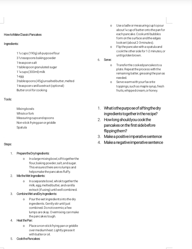 Use a ladle orme asuring cupto pour
a bout ¹ cupof batter ont o the pan for
How to Make Classic Pancakes each pancake. Cook until bubbles
form on the surface and the edges
look set (about 2-3 minutes) .
Ingredients: Flipthepancakewith aspatula and
cook t he other side for 1-2 minutes, or
1 ½ cups(190g) all-purposeflour until golden brown .
3 ½ teaspoons baking powder 6. Serve:
1 teas poon s alt
1 table spoon granulated sugar o Transferthe cooked pancakestoa
plate. Repe at the proce ss with the
1¼ cups(300ml)milk remaining batter, gre a sing the pan as
1 egg needed.
3 table spoons (45g) un salted butter, mel te d Serve warm with your f av or ite
0 
1 te as poon v anill a extract (optional ) toppings, such as maple syrup, fresh
Butteroroil for cooking fruits, whipped cream, or honey.
Tools:
Mixingbowls 1. What is the purpo se of sifting the dry
Whiskorfork ingredients together inthe recipe?
Mea suring cups and spoons
Non-stick frying pan or griddle 2. How long should you cook the
Spatula pancakes on the first side before
flipping them?
3. Make a positive imperative sentence
Steps: 4. Make a negative imperative sentence
1. Prepare the Dry Ingredients
o In a large mixing bowl, s ifttogether the
f lour, baking powder, salt, and sugar.
This ensure sthere are no lumps and
helps make the pancakes fluffy.
2. Mix the Wet Ingredients:
o In a separate bowl, whisk together the
milk, egg, melted butter, and vanil la
extract (if using) unt il well combined.
3. Combine Wet andDry Ingredients:
o Pour the wet ing redient s int o the dry
ingredients. Gently stir until just
combined. Donotovermix: afew
lumps are okay. Overmixing can make
the pancakes tough.
4. Heat the Pan:
o Place a non-stick frying pan or griddle
over me dium heat. Lightly gre ase it
with butteror oil .
5. Cookthe Pancakes