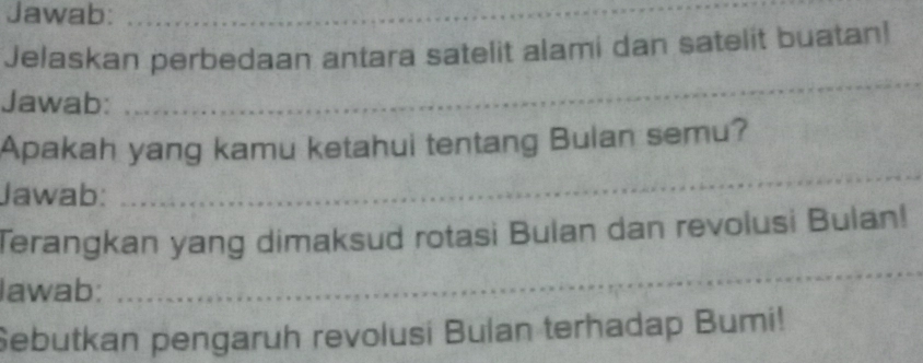 Jawab:_ 
Jelaskan perbedaan antara satelit alami dan satelit buatan! 
Jawab: 
_ 
Apakah yang kamu ketahui tentang Bulan semu? 
Jawab: 
_ 
Terangkan yang dimaksud rotasi Bulan dan revolusi Bulan! 
lawab: 
_ 
Sebutkan pengaruh revolusi Bulan terhadap Bumi!