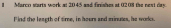 Marco starts work at 2045 and finishes at 0208 the next day. 
Find the length of time, in hours and minutes, he works.