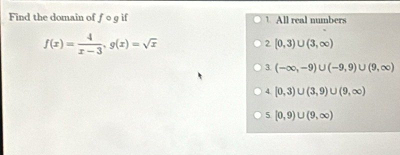 Find the domain of fcirc g if 1 All real numbers
f(x)= 4/x-3 , g(x)=sqrt(x)
2 [0,3)∪ (3,∈fty )
3. (-∈fty ,-9)∪ (-9,9)∪ (9,∈fty )
4. [0,3)∪ (3,9)∪ (9,∈fty )
5. [0,9)∪ (9,∈fty )