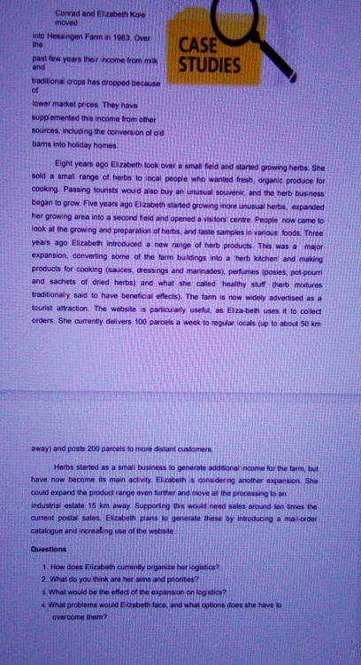 Conrad and Elizabeth Kole 
moved 
the into Hessingen Farm in 1983. Over CASE 
past few years their income from milk 
and STUDIES 
traditional crops has dropped because 
of 
lower market prices. They have 
supplemented this income from other 
sources, including the conversion of aid 
bars into holiday homes. 
Eight years ago Elizabeth took over a small field and started growing herbs. She 
sold a small range of herbs to local people who wanted fresh, organic produce for 
cooking. Passing tourists would also buy an unusual souvenir, and the herb business 
began to grow. Five years ago Elizabeth started growing more unusual herbs, expanded 
her growing area into a second field and opened a visitors centre. People now came to 
look at the growing and preparation of herbs, and taste samples in various foods. Three 
years ago Elizabeth introduced a new range of herb products. This was a major 
expansion, converting some of the farm buildings into a 'herb kitchen' and making 
products for cooking (sauces, dressings and marinades), perfumes (posies, pot-pourri 
and sachets of dried herbs) and what she called 'healthy stuff (herb mixtures 
traditionally said to have beneficial effects). The farm is now widely advertised as a 
tourist attraction. The website is particularly useful, as Eliza-beth uses it to collect 
orders. She currently delivers 100 parcels a week to regular locals (up to about 50 km
away) and posts 200 parcels to more distant customers. 
Herbs started as a small business to generate additional income for the farm, but 
have now become its main activity. Elizabeth is considering another expansion. She 
could expand the product range even further and move all the processing to an 
industrial estate 15 km away. Supporting this would need sales around ten times the 
current postal sales. Elizabeth plans to generate these by introducing a mail-order 
catalogue and increasing use of the website 
Questions 
1. How does Elizabeth currently organize her logistics? 
2. What do you think are her aims and prionties? 
3. What would be the effect of the expansion on logistics? 
4. What problems would Eiizabeth face, and what options does she have to 
overcome them?