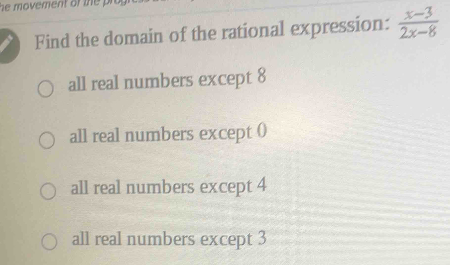 he movement of the pr 
Find the domain of the rational expression:  (x-3)/2x-8 
all real numbers except 8
all real numbers except ()
all real numbers except 4
all real numbers except 3