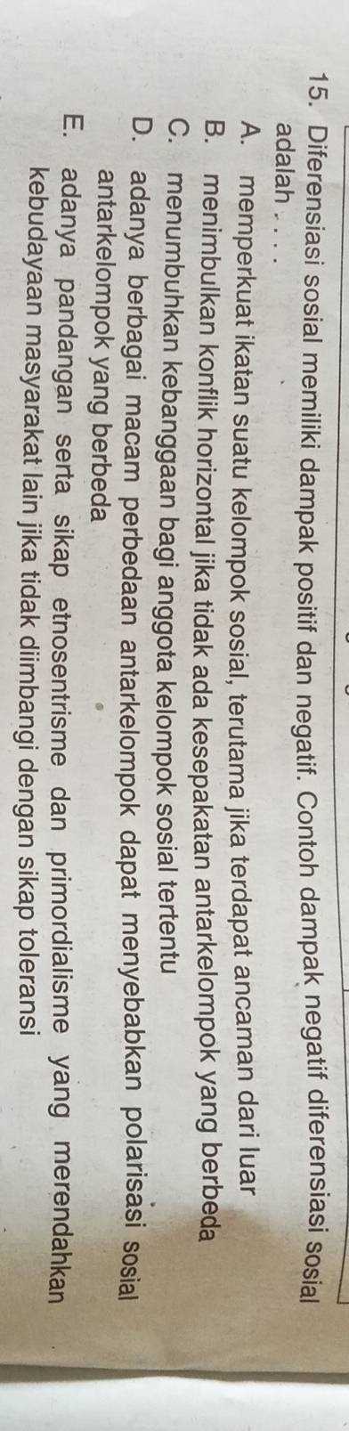 Diferensiasi sosial memiliki dampak positif dan negatif. Contoh dampak negatif diferensiasi sosial
adalah . . .
A. memperkuat ikatan suatu kelompok sosial, terutama jika terdapat ancaman dari luar
B. menimbulkan konflik horizontal jika tidak ada kesepakatan antarkelompok yang berbeda
C. menumbuhkan kebanggaan bagi anggota kelompok sosial tertentu
D. adanya berbagai macam perbedaan antarkelompok dapat menyebabkan polarisasi sosial
antarkelompok yang berbeda
E. adanya pandangan serta sikap etnosentrisme dan primordialisme yang merendahkan
kebudayaan masyarakat lain jika tidak diimbangi dengan sikap toleransi