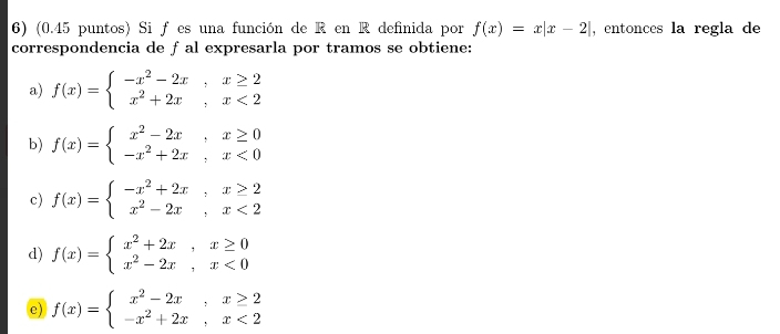 (0.45 puntos) Si f es una función de R en R definida por f(x)=x|x-2| , entonces la regla de
correspondencia de ƒ al expresarla por tramos se obtiene:
a) f(x)=beginarrayl -x^2-2x,x≥ 2 x^2+2x,x<2endarray.
b) f(x)=beginarrayl x^2-2x,x≥ 0 -x^2+2x,x<0endarray.
c) f(x)=beginarrayl -x^2+2x,x≥ 2 x^2-2x,x<2endarray.
d) f(x)=beginarrayl x^2+2x,x≥ 0 x^2-2x,x<0endarray.
e) f(x)=beginarrayl x^2-2x,x≥ 2 -x^2+2x,x<2endarray.