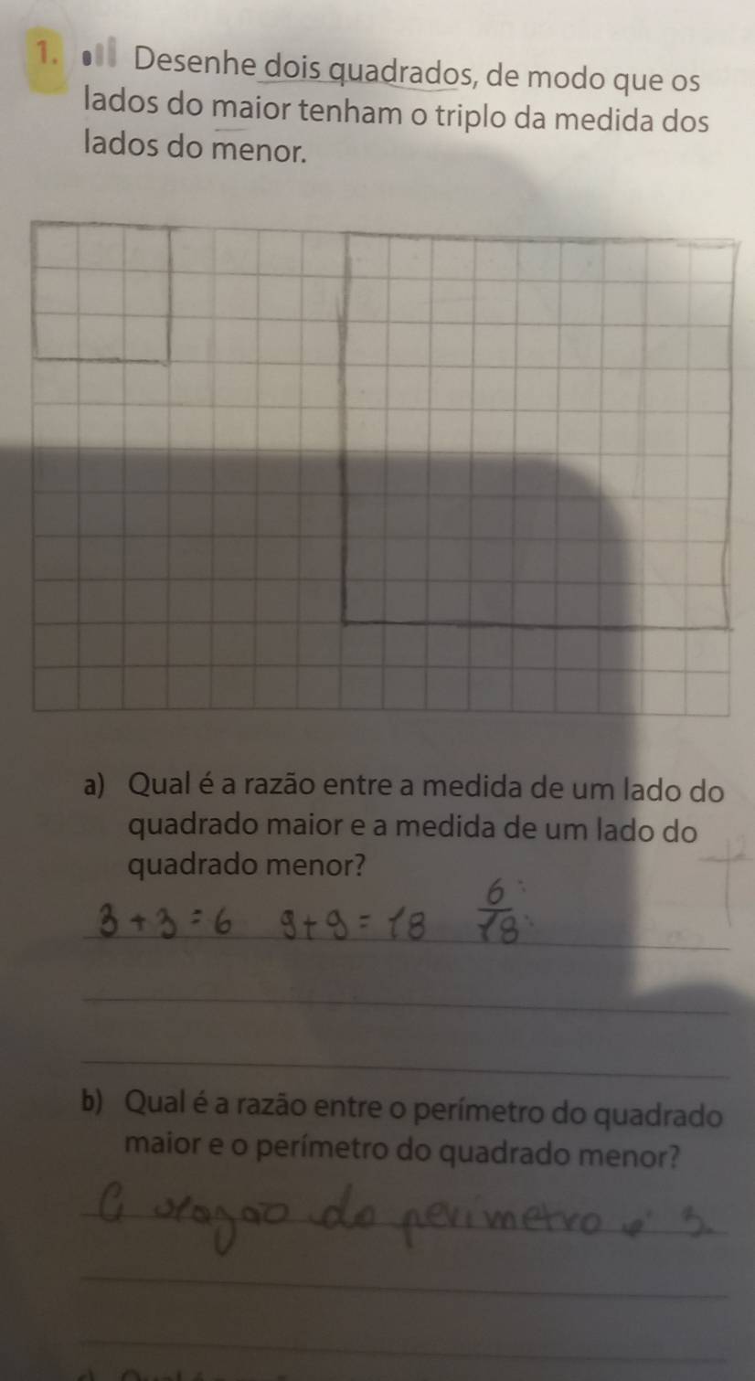 ● Desenhe dois quadrados, de modo que os 
lados do maior tenham o triplo da medida dos 
lados do menor. 
a) Qual é a razão entre a medida de um lado do 
quadrado maior e a medida de um lado do 
quadrado menor? 
_ 
_ 
_ 
b) Qual é a razão entre o perímetro do quadrado 
maior e o perímetro do quadrado menor? 
_ 
_ 
_