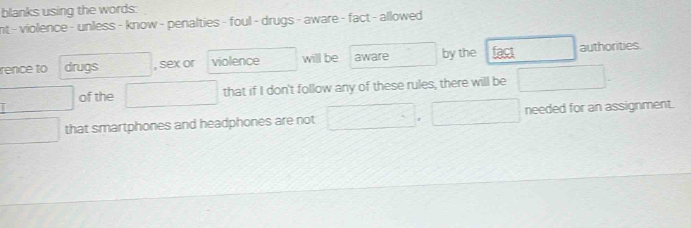 blanks using the words: 
nt - violence - unless - know - penalties - foul - drugs - aware - fact - allowed 
rence to drugs , sex or violence will be aware by the fact authorities. 
of the that if I don't follow any of these rules, there will be 
i needed for an assignment. 
that smartphones and headphones are not