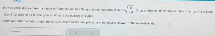 If an object is dropped from a height of Å meters and hits the ground in z seconds, then t=sqrt(frac h)4.9. Suppose that an object dropped from the top of a building 
takes 9.12 seconds to hit the ground. What is the building's height? 
Carry your intermediate computations to at least four decimal places, and round your answer to the nearest tenth.
meters
×