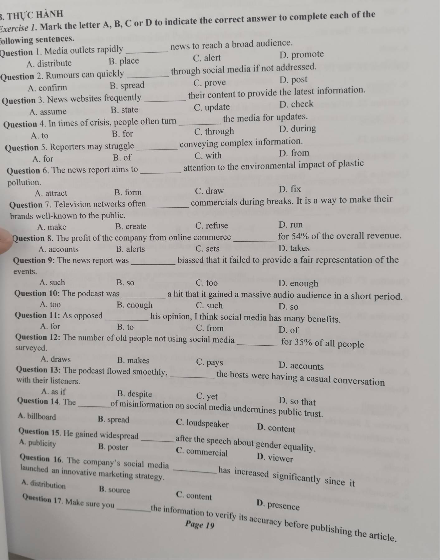 thực hành
Exercise 1. Mark the letter A, B, C or D to indicate the correct answer to complete each of the
following sentences.
Question 1. Media outlets rapidly_ news to reach a broad audience.
A. distribute B. place C. alert D. promote
Question 2. Rumours can quickly _through social media if not addressed.
A. confirm B. spread C. prove
D. post
Question 3. News websites frequently _their content to provide the latest information.
A. assume B. state C. update D. check
Question 4. In times of crisis, people often turn _the media for updates.
A. to B. for C. through
D. during
Question 5. Reporters may struggle _conveying complex information.
A. for B. of C. with D. from
Question 6. The news report aims to _attention to the environmental impact of plastic
pollution.
A. attract B. form C. draw D. fix
Question 7. Television networks often _commercials during breaks. It is a way to make their
brands well-known to the public.
A. make B. create C. refuse D. run
Question 8. The profit of the company from online commerce_ for 54% of the overall revenue.
A. accounts B. alerts C. sets D. takes
Question 9: The news report was_ biassed that it failed to provide a fair representation of the
events.
A. such B. so C. too D. enough
Question 10: The podcast was_ a hit that it gained a massive audio audience in a short period.
A. too B. enough C. such D. so
Question 11: As opposed _his opinion, I think social media has many benefits.
A. for B. to C. from D. of
Question 12: The number of old people not using social media_ for 35% of all people
surveyed.
A. draws B. makes C. pays
D. accounts
Question 13: The podcast flowed smoothly,_
the hosts were having a casual conversation
with their listeners.
A. as if B. despite C. yet
D. so that
Question 14. The _of misinformation on social media undermines public trust.
A. billboard B. spread C. loudspeaker D. content
Question 15. He gained widespread_
after the speech about gender equality.
A. publicity B. poster C. commercial D. viewer
Question 16. The company's social media
launched an innovative marketing strategy._
has increased significantly since it
A. distribution B. source C. content D. presence
Question 17. Make sure you
the information to verify its accuracy before publishing the article.
Page 19