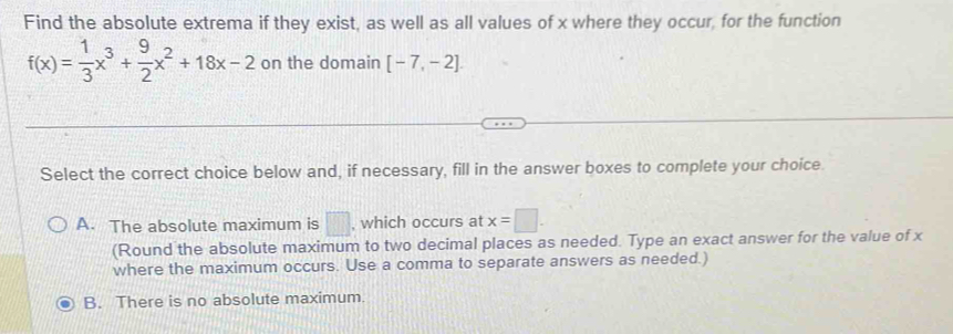 Find the absolute extrema if they exist, as well as all values of x where they occur, for the function
f(x)= 1/3 x^3+ 9/2 x^2+18x-2 on the domain [-7,-2]. 
Select the correct choice below and, if necessary, fill in the answer boxes to complete your choice.
A. The absolute maximum is □ , which occurs at x=□. 
(Round the absolute maximum to two decimal places as needed. Type an exact answer for the value of x
where the maximum occurs. Use a comma to separate answers as needed.)
B. There is no absolute maximum.