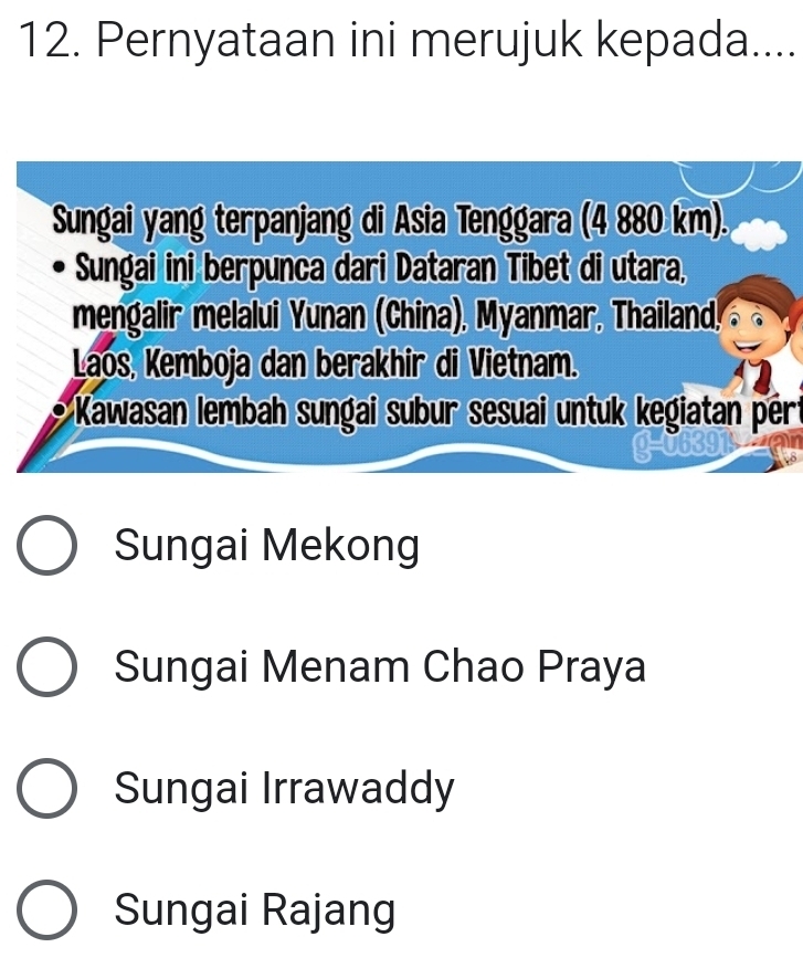 Pernyataan ini merujuk kepada....
Sungai yang terpanjang di Asia Tenggara (4 880 km).
Sungai ini berpunca dari Dataran Tibet di utara,
mengalir melalui Yunan (China), Myanmar, Thailand,
Laos, Kemboja dan berakhir di Vietnam.
Kawasan lembah sungai subur sesuai untuk kegiatan pért
Sungai Mekong
Sungai Menam Chao Praya
Sungai Irrawaddy
Sungai Rajang