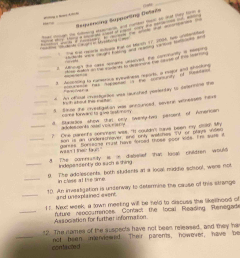 Wrng a Newa Artcla Pate 
_ 
Namec 
Sequencing Supparting Dstails 
H ead through the fillowing statements, and number them so that they form s 
logical alonz' Going a separate shest of amper, copy the cot torses __ aane 
elraition words if necassary to meieste the artiete that accompentes the 
Readine ''Sudents Cauant in Mystifyng Case' 
t The first reports indicate that on March 17, 2004, to unidentifio. 
students were caught holding and reading vanous textbooks and 
_2. Although the case remains unsolved, the community is keeping 
Revels 
close watch on the students to determine the cause of this learning 
_3. According to numerous eyewitness reports, a major and shocking 
experience 
occurrence has'' happened ''in the ' communily of 'Readalo 
Pencilvania 
_4. An official investigation was launched yesterday to determine the 
truth about this matter 
_5. Since the investigation was announced, several witnesses have 
come forward to give testimony 
_6. Statistics show that only twenty-two percent of American 
adolescents read voluntarily 
_ 
_7. One parent's comment was, "It couldn't have been my child! My 
son is an underachiever, and only watches TV or plays video 
games. Someone must have forced those poor kids. I'm sure it 
wasn't their fault." 
_ 
8. The community is in disbelief that local children would 
independently do such a thing. 
_ 
9. The adolescents, both students at a local middle school, were not 
in class at the time. 
_ 
10. An investigation is underway to determine the cause of this strange 
and unexplained event. 
_ 
11. Next week, a town meeting will be held to discuss the likelihood of 
future reoccurrences. Contact the local Reading Renegade 
Association for further information. 
_ 
12. The names of the suspects have not been released, and they ha 
not been interviewed. Their parents, however, have be 
contacted