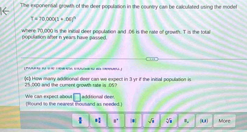 The exponential growth of the deer population in the country can be calculated using the model
T=70,000(1+.06)^n
where 70,000 is the initial deer population and . 06 is the rate of growth. T is the total 
population after n years have passed. 
(Round to the nearest ihousand as needed.) 
(c) How many additional deer can we expect in 3 yr if the initial population is
25,000 and the current growth rate is . 05? 
We can expect about □ additional deer. 
(Round to the nearest thousand as needed.)
 □ /□   □  □ /□   □° |□ | sqrt(□ ) sqrt[□](□ ) I. (8,8) More