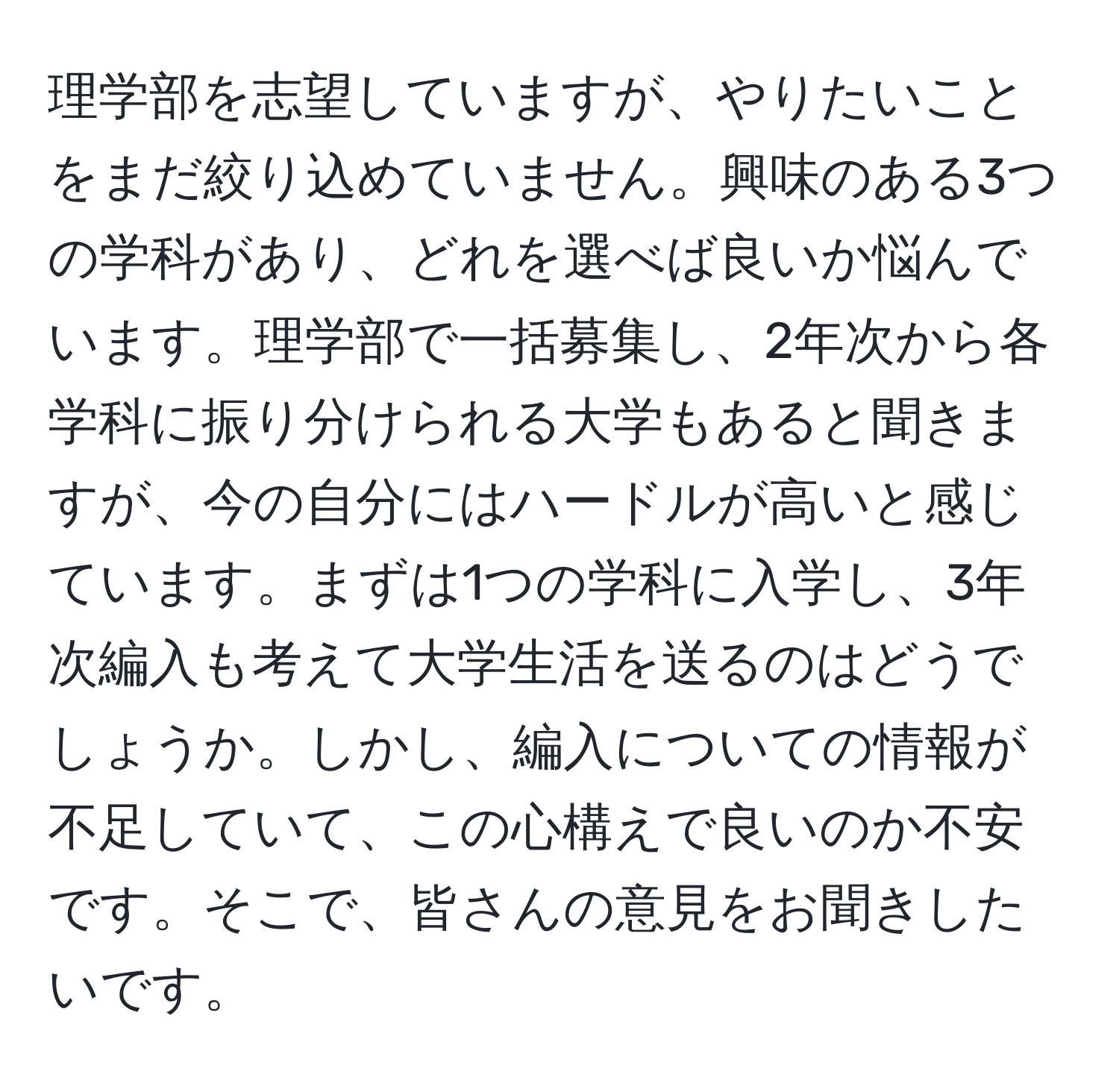 理学部を志望していますが、やりたいことをまだ絞り込めていません。興味のある3つの学科があり、どれを選べば良いか悩んでいます。理学部で一括募集し、2年次から各学科に振り分けられる大学もあると聞きますが、今の自分にはハードルが高いと感じています。まずは1つの学科に入学し、3年次編入も考えて大学生活を送るのはどうでしょうか。しかし、編入についての情報が不足していて、この心構えで良いのか不安です。そこで、皆さんの意見をお聞きしたいです。