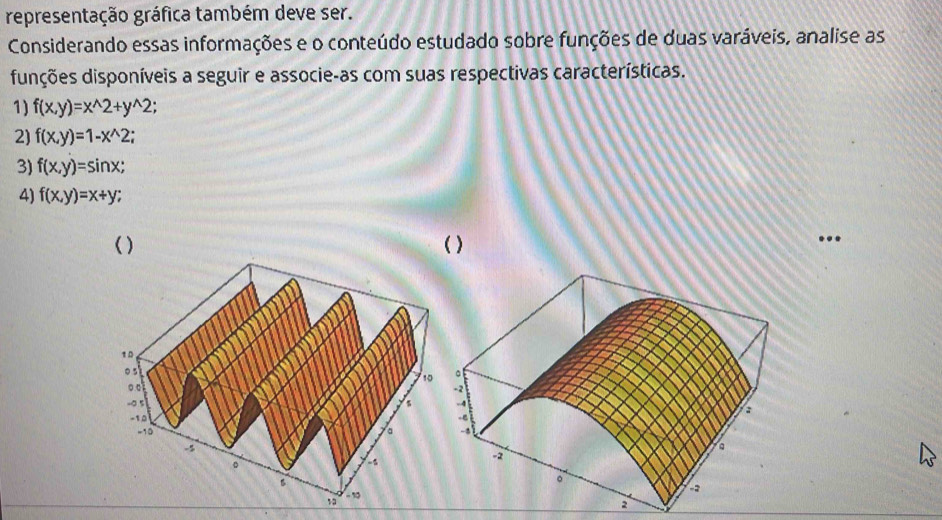 representação gráfica também deve ser. 
Considerando essas informações e o conteúdo estudado sobre funções de duas varáveis, analise as 
dunções disponíveis a seguir e associe-as com suas respectivas características. 
1) f(x,y)=x^(wedge)2+y^(wedge)2; 
2) f(x,y)=1-x^(wedge)2; 
3) f(x,y)=sin x; 
4) f(x,y)=x+y; 
( ) ( ) 
..