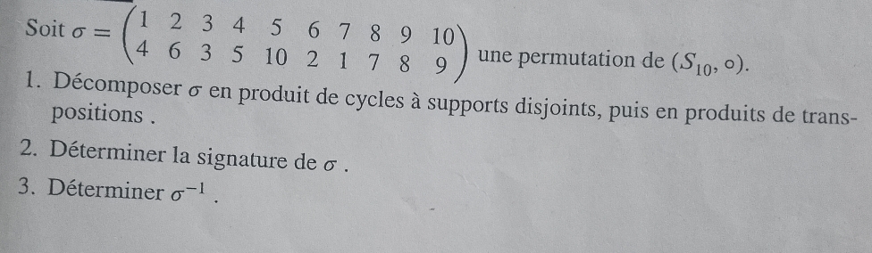 Soit sigma =beginpmatrix 1&2&3&4&5&6&7&8&9&10 4&6&3&5&10&2&1&7&8&9endpmatrix une permutation de (S_10,0). 
1. Décomposer σ en produit de cycles à supports disjoints, puis en produits de trans- 
positions . 
2. Déterminer la signature de σ. 
3. Déterminer sigma^(-1).