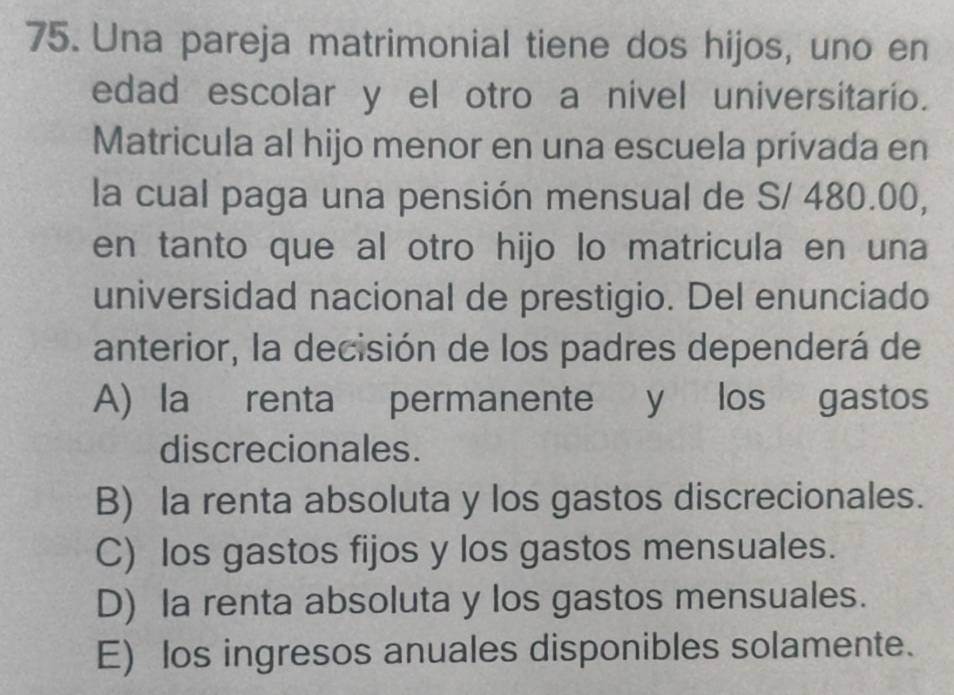 Una pareja matrimonial tiene dos hijos, uno en
edad escolar y el otro a nivel universitario.
Matricula al hijo menor en una escuela privada en
la cual paga una pensión mensual de S/ 480.00,
en tanto que al otro hijo lo matricula en una
universidad nacional de prestigio. Del enunciado
anterior, la decisión de los padres dependerá de
A) la renta permanente y los gastos
discrecionales.
B) la renta absoluta y los gastos discrecionales.
C) los gastos fijos y los gastos mensuales.
D) la renta absoluta y los gastos mensuales.
E) los ingresos anuales disponibles solamente.