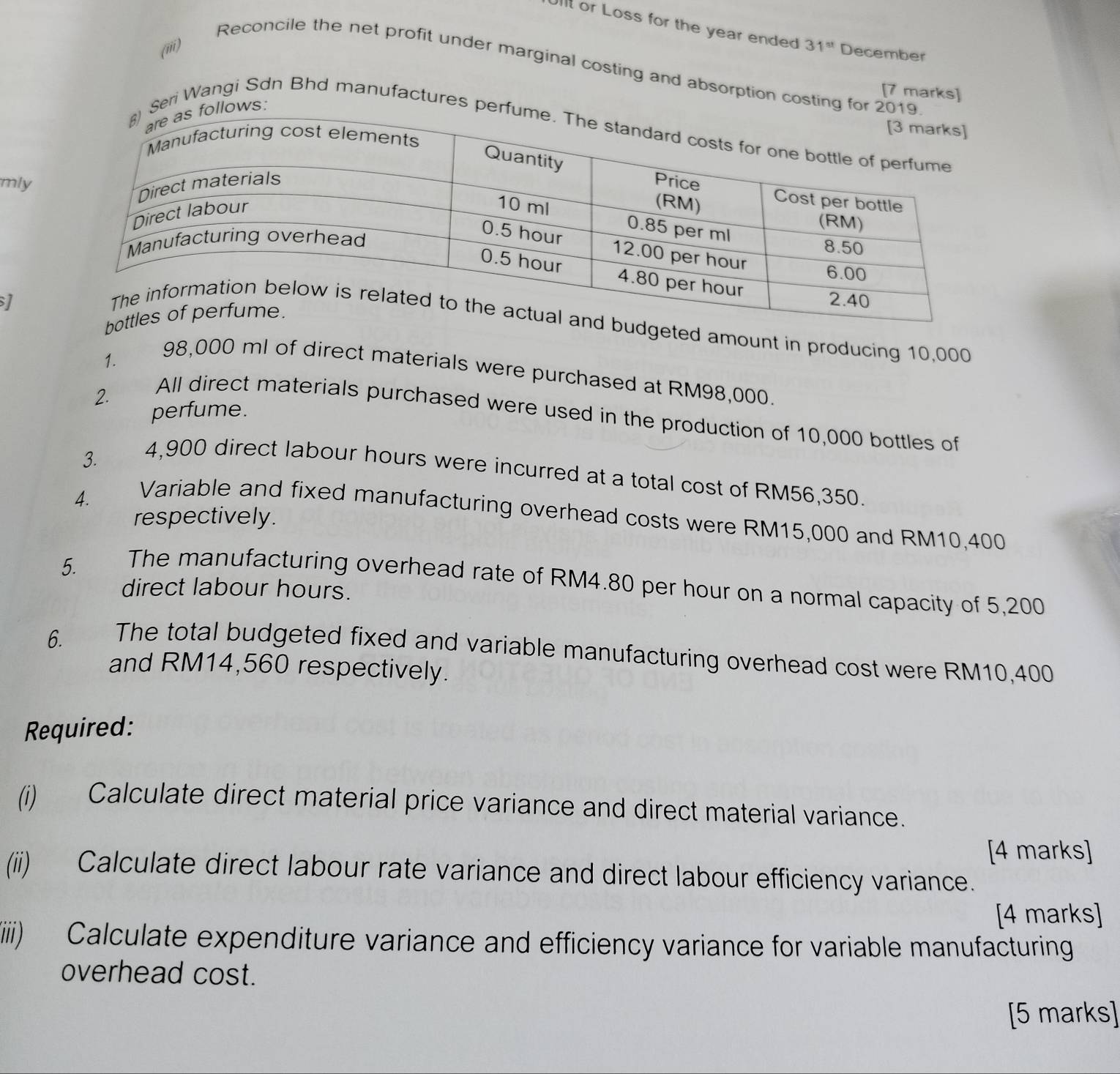 Ullt or Loss for the year ended 31^(st) December 
(iii) 
Reconcile the net profit under marginal costing and absorption costin 
[7 marks] 
eri Wangi Sdn Bhd manufactures 
mly 
1 
eted amount in producing 10,000
1.
98,000 ml of direct materials were purchased at RM98,000. 
perfume. 
2. All direct materials purchased were used in the production of 10,000 bottles of 
3.
4,900 direct labour hours were incurred at a total cost of RM56,350. 
4. 
Variable and fixed manufacturing overhead costs were RM15,000 and RM10,400
respectively. 
5. 
The manufacturing overhead rate of RM4.80 per hour on a normal capacity of 5,200
direct labour hours. 
6. The total budgeted fixed and variable manufacturing overhead cost were RM10,400
and RM14,560 respectively. 
Required: 
(i) Calculate direct material price variance and direct material variance. 
[4 marks] 
(ii) Calculate direct labour rate variance and direct labour efficiency variance. 
[4 marks] 
(iiiii) Calculate expenditure variance and efficiency variance for variable manufacturing 
overhead cost. 
[5 marks]