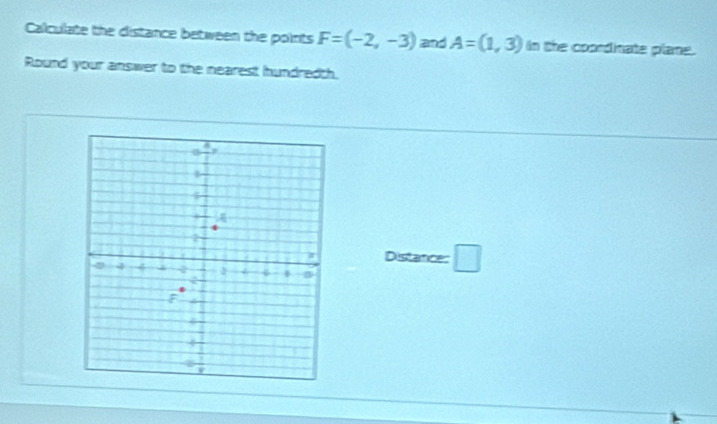 Calculate the distance between the points F=(-2,-3) and A=(1,3) In the coondinate plame. 
Round your answer to the nearest hundredth. 
Distance: □