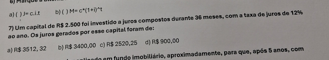 a) ( J=c.i.t b) ( ) M=c^*(1+i)^wedge t
7) Um capital de R$ 2.500 foi investido a juros compostos durante 36 meses, com a taxa de juros de 12%
ao ano. Os juros gerados por esse capital foram de:
a) R$ 3512, 32 b) R$ 3400,00 c) R$ 2520,25 d) R$ 900,00
ndo em fundo imobiliário, aproximadamente, para que, após 5 anos, com