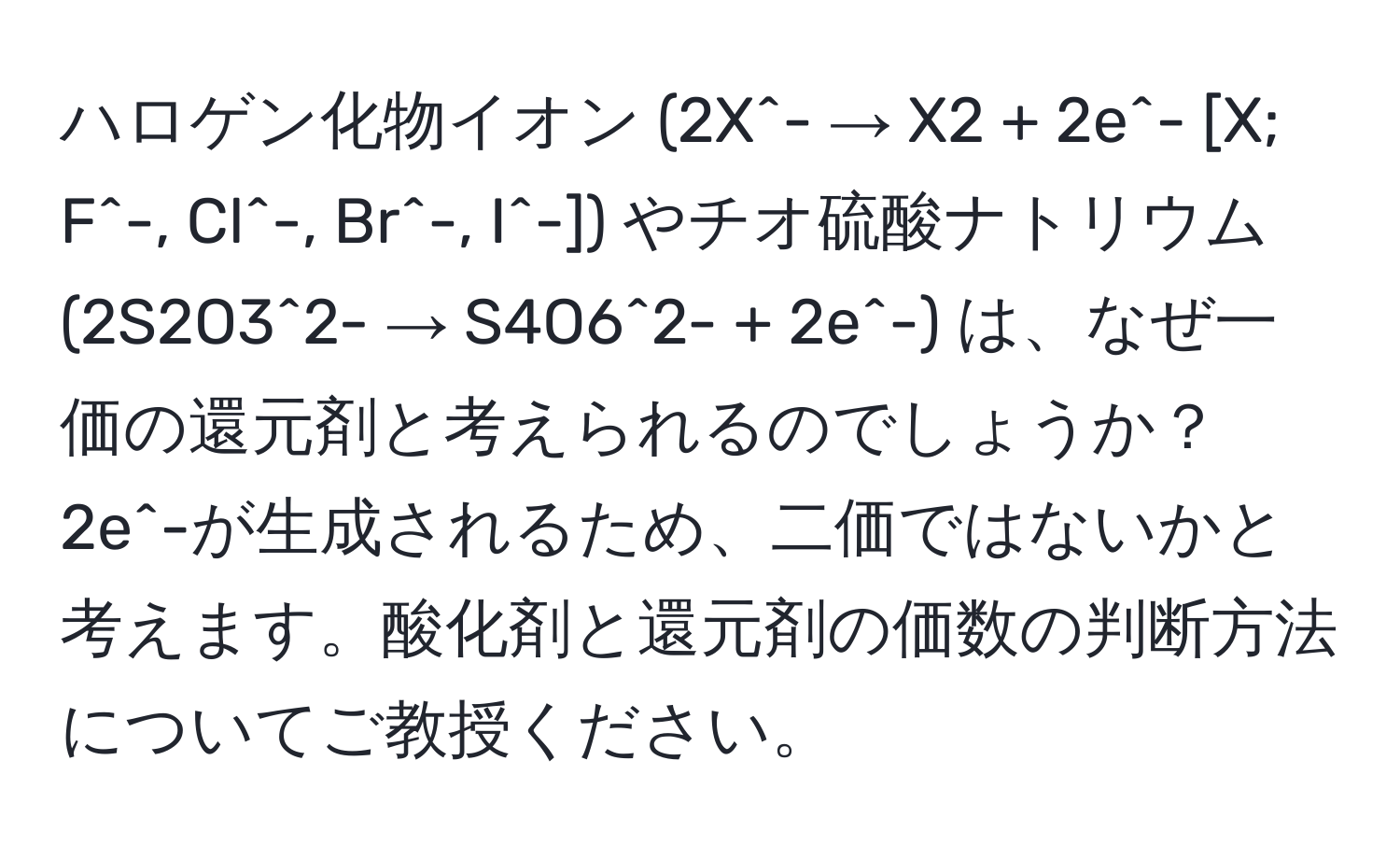 ハロゲン化物イオン (2X^- → X2 + 2e^- [X; F^-, Cl^-, Br^-, I^-]) やチオ硫酸ナトリウム (2S2O3^2- → S4O6^2- + 2e^-) は、なぜ一価の還元剤と考えられるのでしょうか？2e^-が生成されるため、二価ではないかと考えます。酸化剤と還元剤の価数の判断方法についてご教授ください。