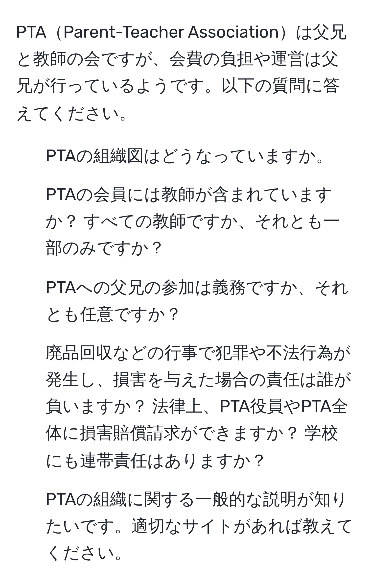 PTAParent-Teacher Associationは父兄と教師の会ですが、会費の負担や運営は父兄が行っているようです。以下の質問に答えてください。

1. PTAの組織図はどうなっていますか。
2. PTAの会員には教師が含まれていますか？ すべての教師ですか、それとも一部のみですか？
3. PTAへの父兄の参加は義務ですか、それとも任意ですか？
4. 廃品回収などの行事で犯罪や不法行為が発生し、損害を与えた場合の責任は誰が負いますか？ 法律上、PTA役員やPTA全体に損害賠償請求ができますか？ 学校にも連帯責任はありますか？
5. PTAの組織に関する一般的な説明が知りたいです。適切なサイトがあれば教えてください。