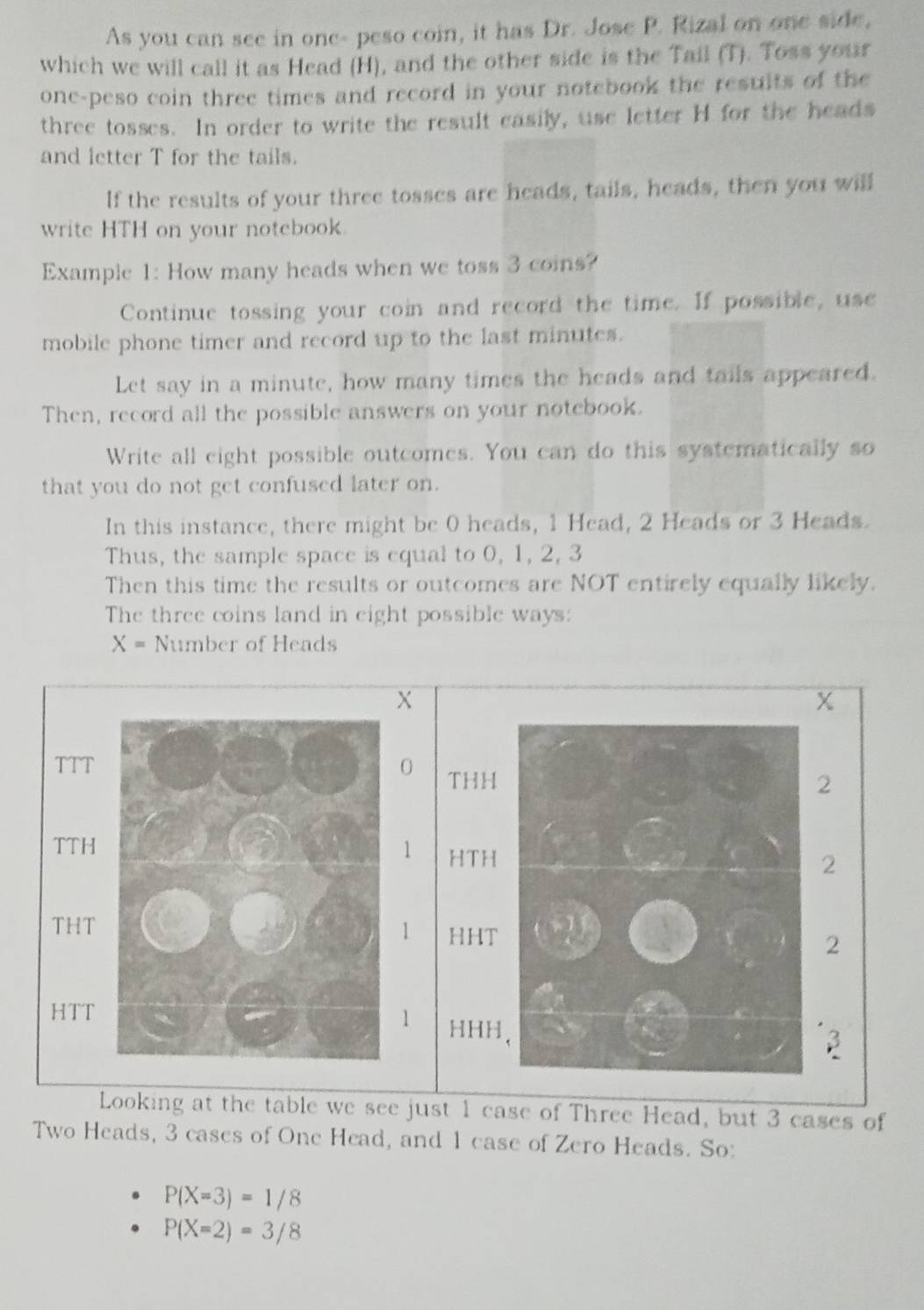 As you can see in one- peso coin, it has Dr. Jose P. Rizal on one side, 
which we will call it as Head (H), and the other side is the Tail (T). Toss your 
one-peso coin three times and record in your notebook the resuits of the 
three tosses. In order to write the result easily, use letter H for the heads 
and letter T for the tails. 
If the results of your three tosses are heads, tails, heads, then you will 
write TH on your notebook. 
Example 1: How many heads when we toss 3 coins? 
Continue tossing your coin and record the time. If possible, use 
mobile phone timer and record up to the last minutes. 
Let say in a minute, how many times the heads and tails appeared. 
Then, record all the possible answers on your notebook. 
Write all eight possible outcomes. You can do this systematically so 
that you do not get confused later on. 
In this instance, there might be 0 heads, 1 Head, 2 Heads or 3 Heads. 
Thus, the sample space is equal to 0, 1, 2, 3
Then this time the results or outcomes are NOT entirely equally likely. 
The three coins land in eight possible ways:
X= Number of Heads
X
χ
TTT 0 THH
2
TTH 1 HTH
2
THT HHT
1
2
1
HTT HHH,
3
Looking at the table we see just 1 case of Three Head, but 3 cases of 
Two Heads, 3 cases of One Head, and 1 case of Zero Heads. So:
P(X=3)=1/8
P(X=2)=3/8