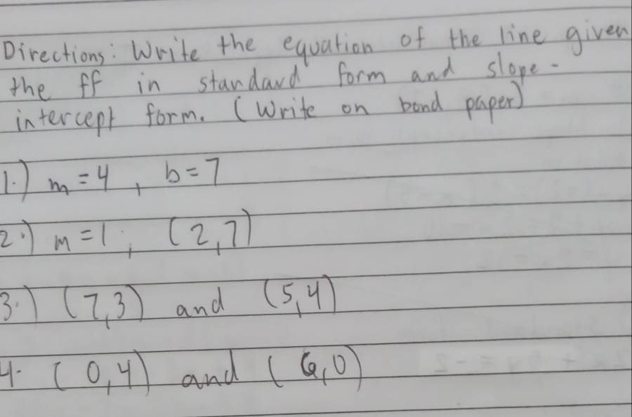 Directions: Write the equation of the line given 
the ff in standard form and slope. 
intercept form. (write on band paper) 
1. m=4, b=7
2 m=1,(2,7)
3. (7,3) and (5,4)
4. (0,4) and (6,0)