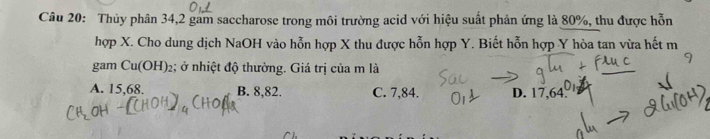 Thủy phân 34, 2 gam saccharose trong môi trường acid với hiệu suất phản ứng là 80%, thu được hỗn
hợp X. Cho dung dịch NaOH vào hỗn hợp X thu được hỗn hợp Y. Biết hỗn hợp Y hòa tan vừa hết m
gam Cu(OH)_2; ở nhiệt độ thường. Giá trị của m là
A. 15,68. B. 8,82. C. 7,84. D. 17,64.