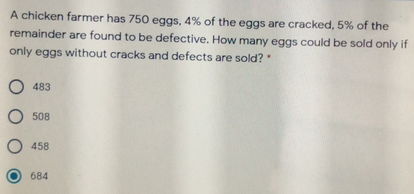 A chicken farmer has 750 eggs, 4% of the eggs are cracked, 5% of the
remainder are found to be defective. How many eggs could be sold only if
only eggs without cracks and defects are sold? *
483
508
458
684